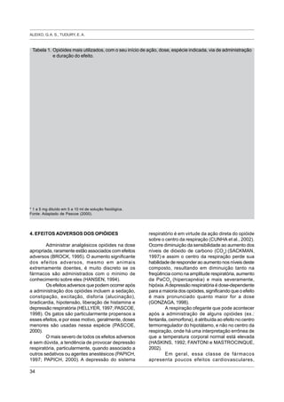 ALEIXO, G. A. S., TUDURY, E. A.
34
4. EFEITOS ADVERSOS DOS OPIÓIDES
Administrar analgésicos opióides na dose
apropriada, raramente estão associados com efeitos
adversos (BROCK, 1995). O aumento significante
dos efeitos adversos, mesmo em animais
extremamente doentes, é muito discreto se os
fármacos são administrados com o mínimo de
conhecimento sobre eles (HANSEN, 1994).
Os efeitos adversos que podem ocorrer após
a administração dos opióides incluem a sedação,
constipação, excitação, disforia (alucinação),
bradicardia, hipotensão, liberação de histamina e
depressão respiratória (HELLYER, 1997; PASCOE,
1998). Os gatos são particularmente propensos a
esses efeitos, e por esse motivo, geralmente, doses
menores são usadas nessa espécie (PASCOE,
2000).
O mais severo de todos os efeitos adversos
é sem dúvida, a tendência de provocar depressão
respiratória, particularmente, quando associado a
outros sedativos ou agentes anestésicos (PAPICH,
1997; PAPICH, 2000). A depressão do sistema
respiratório é em virtude da ação direta do opióide
sobre o centro da respiração (CUNHA et al., 2002).
Ocorre diminuição da sensibilidade ao aumento dos
níveis de dióxido de carbono (CO2
) (SACKMAN,
1997) e assim o centro da respiração perde sua
habilidade de responder ao aumento nos níveis deste
composto, resultando em diminuição tanto na
freqüência como na amplitude respiratória, aumento
da PaCO2
(hipercapnéia) e mais severamente,
hipóxia.Adepressão respiratória é dose-dependente
para a maioria dos opióides, significando que o efeito
é mais pronunciado quanto maior for a dose
(GONZAGA, 1998).
A respiração ofegante que pode acontecer
após a administração de alguns opióides (ex.:
fentanila, oximorfona), é atribuída ao efeito no centro
termorregulador do hipotálamo, e não no centro da
respiração, onde há uma interpretação errônea de
que a temperatura corporal normal está elevada
(HASKINS, 1992; FANTONI e MASTROCINQUE,
2002).
Em geral, essa classe de fármacos
apresenta poucos efeitos cardiovasculares,
Tabela 1. Opióides mais utilizados, com o seu início de ação, dose, espécie indicada, via de administração
e duração do efeito.
* 1 a 5 mg diluído em 5 a 10 ml de solução fisiológica.
Fonte: Adaptado de Pascoe (2000).
 