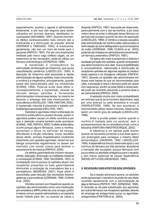 ISSN 0104-3463 Vet. Not., Uberlândia, v. 11, n. 2, p. 31-42, 2005
35
especialmente, quando o agente é administrado
lentamente, e por isso são seguros para serem
utilizados em animais doentes, debilitados ou
cardiopatas (SACKMAN, 1997). Quando ocorrem,
os efeitos cardiovasculares mais comuns são a
bradicardia e a diminuição da pressão arterial
(WERNER e TABOADA, 1994). A bradicardia,
geralmente, não traz um risco de morte para o
paciente (PAPICH, 1997). Por ser uma bradicardia
mediada pelo nervo vago (reflexo vagal), se um
tratamento se faz necessário, pode se utilizar um
fármaco anticolinérgico (GONZAGA, 1998).
A hipotensão é conseqüência da
estimulação da liberação de histamina, que causa
vasodilatação periférica (LASCELLES, 1999). A
liberação de histamina está associada a rápida
administração de alguns opióides, mais comumente,
a morfina e a meperidina, principalmente, quando
esses são administrados pela via intravenosa
(EVANS, 1992). Pode-se evitar esse efeito e,
conseqüentemente, a hipotensão, através da
diluição desses opióides e fornecendo
administrações intravenosas lentas, ou mesmo se
fazendo o emprego das vias intramuscular ou
subcutânea (LASCELLES, 1999; FANTONI, 2002).
A hipotensão induzida é prevenida e tratada com
fuidoterapia apropriada (HELLYER, 1997).
Opióides k agonistas inibem a liberação do
hormônio antidiurético e causam diurese, porém m
agonistas podem causar um efeito contrário e por
isso a retenção urinária também pode acontecer
(EVANS, 1992; PAPICH, 2000). O efeito antidiurético
ocorre porque alguns fármacos, como a morfina,
aumentam o tônus no esfíncter da bexiga,
dificultando a micção voluntária. Como resultado
desse efeito, animais hospitalizados recebendo
tratamento com opióides agonistas, devem ter sua
bexiga comprimida regularmente ou devem ser
mantidos com sonda uretral para facilitar o
esvaziamento da mesma (PAPICH, 2000).
Os efeitos gastrintestinais incluem náusea,
vômito, salivação, diminuição na motilidade intestinal
e constipação (EVANS, 1992; SACKMAN, 1997).A
constipação ocorre porque os opióides atuam nos
receptores presentes no trato gastrintestinal
diminuindo a contração da musculatura lisa e o
peristaltismo (MOREIRA, 2001). Esse efeito é
exacerbado pela redução das secreções biliares,
gástricas e pancreáticas (GÓRNIAK, 1996; CUNHA
et al., 2002).
Vômitos ocorrem com freqüência quando os
opióides são administrados como uma medicação
pré-anestésica (MPA) antes de uma cirurgia, porém
é menos comum quando administrado a um paciente
sendo tratado para dor, ou quando se utiliza o
fentanila (PAPICH, 1997). Isso pode ser observado,
particularmente com o uso da morfina, e por esse
motivo deve se evitar a utilização desse fármaco no
período pré-cirúrgico quando há risco de aspiração
(LASCELLES, 1999). O vômito e a náusea causados
pela administração da morfina estão relacionados à
estimulação da zona deflagradora quimiorreceptora
do bulbo (GÓRNIAK, 1996; CUNHA et al., 2002)
podendo ser evitados se administrando previamente,
um fármaco antiemético (PAPICH, 1997).
Os gatos são mais susceptíveis a disforia e
excitaçãoporaçãodosopióides,quandocomparados
aos seres humanos e aos cães. Sua susceptibilidade
é, provavelmente, relacionada à distribuição de
receptores opióides em algumas regiões do cérebro
desta espécie e as dosagens utilizadas (PAPICH,
1997). Quando os opióides são administrados em
doses mais baixas do que as recomendadas para
cães, a excitação é rara e o fármaco pode ser usado
com segurança, porém se esse efeito é observado,
ele pode ser revertido reduzindo a próxima dose a
ser administrada (PAPICH, 2000).
A sedação ocorre com maior probabilidade
em animais que já se encontram deprimidos, seja
por uma doença ou pela anestesia e cirurgia
(PADDLEFORD, 1999). Se isso acontecer, é
recomendado utilizar doses menores, observando
assim um menor grau de sedação (LASCELLES,
1999).
Ardor e prurido podem ocorrer quando a
morfina é injetada pela via epidural, sem o
acompanhamento de um anestésico local, como a
lidocaína (FANTONI e MASTROCINQUE, 2002).
A tolerância a um opióide pode ocorrer
quando se necessita aumentar a sua dose após o
uso prolongado para conseguir o mesmo efeito
farmacológico (HASKINS, 1992; LASCELLES,
1999).Adependência física é observada após o uso
contínuo do fármaco por três semanas. Butorfanol
e tramadol são exceções, porque fármacos com
pouco efeito ou atividade antagônica para o receptor
µ tem menor potencial de causar dependência
(MCKELVEY e HOLLINGSHEAD, 1994).
5. REVERSÃO DOS EFEITOS DOS OPIÓIDES
Se a reação adversa é severa, os opióides
ainda apresentam o benefício de poder ter seu efeito
revertido rapidamente com a administração de
alguns fármacos (PAPICH, 1997; GONZAGA, 1998).
A reversão se dá pela substituição dos agonistas
por outros fármacos nos receptores opióides, através
do emprego de antagonistas puros ou agonistas-
antagonistas (FANTONI et al., 2000).
 
