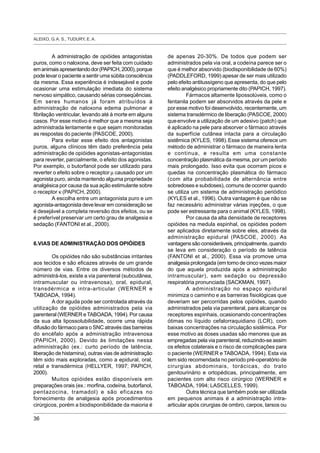 ALEIXO, G. A. S., TUDURY, E. A.
36
A administração de opióides antagonistas
puros, como o naloxona, deve ser feita com cuidado
emanimaisapresentandodor(PAPICH,2000),porque
pode levar o paciente a sentir uma súbita consciência
da mesma. Essa experiência é indesejável e pode
ocasionar uma estimulação imediata do sistema
nervoso simpático, causando sérias conseqüências.
Em seres humanos já foram atribuídos à
administração de naloxona edema pulmonar e
fibrilação ventricular, levando até à morte em alguns
casos. Por esse motivo é melhor que a mesma seja
administrada lentamente e que sejam monitoradas
as respostas do paciente (PASCOE, 2000).
Para evitar esse efeito dos antagonistas
puros, alguns clínicos têm dado preferência pela
administração de opióides agonistas-antagonistas
para reverter, parcialmente, o efeito dos agonistas.
Por exemplo, o butorfanol pode ser utilizado para
reverter o efeito sobre o receptor µ causado por um
agonista puro, ainda mantendo alguma propriedade
analgésica por causa da sua ação estimulante sobre
o receptor κ (PAPICH, 2000).
A escolha entre um antagonista puro e um
agonista-antagonista deve levar em consideração se
é desejável a completa reversão dos efeitos, ou se
é preferível preservar um certo grau de analgesia e
sedação (FANTONI et al., 2000).
6.VIAS DE ADMINISTRAÇÃO DOS OPIÓIDES
Os opióides não são substâncias irritantes
aos tecidos e são eficazes através de um grande
número de vias. Entre os diversos métodos de
administrá-los, existe a via parenteral (subcutânea,
intramuscular ou intravenosa), oral, epidural,
transdérmica e intra-articular (WERNER e
TABOADA, 1994).
A dor aguda pode ser controlada através da
utilização de opióides administrados pela via
parenteral (WERNER e TABOADA, 1994). Por causa
da sua alta lipossolubilidade, ocorre uma rápida
difusão do fármaco para o SNC através das barreiras
do encéfalo após a administração intravenosa
(PAPICH, 2000). Devido às limitações nessa
administração (ex.: curto período de latência,
liberação de histamina), outras vias de administração
têm sido mais exploradas, como a epidural, oral,
retal e transdérmica (HELLYER, 1997; PAPICH,
2000).
Muitos opióides estão disponíveis em
preparações orais (ex.: morfina, codeína, butorfanol,
pentazocina, tramadol) e são eficazes no
fornecimento de analgesia após procedimentos
cirúrgicos, porém a biodisponibilidade da maioria é
de apenas 20-30%. De todos que podem ser
administrados pela via oral, a codeína parece ser o
que é melhor absorvido (biodisponibilidade de 60%)
(PADDLEFORD, 1999) apesar de ser mais utilizado
pelo efeito antitussígeno que apresenta, do que pelo
efeito analgésico propriamente dito (PAPICH, 1997).
Fármacos altamente lipossolúveis, como o
fentanila podem ser absorvidos através da pele e
por esse motivo foi desenvolvido, recentemente, um
sistema transdérmico de liberação (PASCOE, 2000)
queenvolve a utilização de um adesivo (patch) que
é aplicado na pele para absorver o fármaco através
da superfície cutânea intacta para a circulação
sistêmica (KYLES, 1998).Esse sistema oferece um
método de administrar o fármaco de maneira lenta
e continua, e resulta em uma constante
concentração plasmática da mesma, por um período
mais prolongado. Isso evita que ocorram picos e
quedas na concentração plasmática do fármaco
(com alta probabilidade de alternância entre
sobredoses e subdoses), comuns de ocorrer quando
se utiliza um sistema de administração periódico
(KYLES et al., 1996). Outra vantagem é que não se
faz necessário administrar várias injeções, o que
pode ser estressante para o animal (KYLES, 1998).
Por causa da alta densidade de receptores
opióides na medula espinhal, os opióides podem
ser aplicados diretamente sobre eles, através da
administração epidural (PASCOE, 2000). As
vantagenssãoconsideráveis,principalmente,quando
se leva em consideração o período de latência
(FANTONI et al., 2000). Essa via promove uma
analgesia prolongada (em torno de cinco vezes maior
do que aquela produzida após a administração
intramuscular), sem sedação ou depressão
respiratória pronunciada (SACKMAN, 1997).
A administração no espaço epidural
minimiza o caminho e as barreiras fisiológicas que
deveriam ser percorridas pelos opióides, quando
administrados pela via parenteral, para alcançar os
receptores espinhais, ocasionando concentrações
ótimas no líquido cefalorraquidiano (LCR), com
baixas concentrações na circulação sistêmica. Por
esse motivo as doses usadas são menores que as
empregadas pela via parenteral, reduzindo-se assim
os efeitos colaterais e o risco de complicações para
o paciente (WERNER e TABOADA, 1994). Esta via
tem sido recomendada no período pré-operatório de
cirurgias abdominais, torácicas, do trato
genitourinário e ortopédicas, principalmente, em
pacientes com alto risco cirúrgico (WERNER e
TABOADA, 1994; LASCELLES, 1999).
Outra técnica que também pode ser utilizada
em pequenos animais é a administração intra-
articular após cirurgias de ombro, carpos, tarsos ou
 