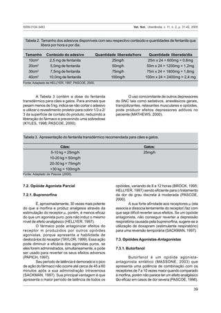 ISSN 0104-3463 Vet. Not., Uberlândia, v. 11, n. 2, p. 31-42, 2005
39
A Tabela 3 contém a dose do fentanila
transdérmico para cães e gatos. Para animais que
pesam menos de 5 kg, indica-se não cortar o adesivo
e utilizar o revestimento protetor para cobrir 1/3 a 2/
3 da superfície de contato do produto, reduzindo a
liberação do fármaco e prevenindo uma sobredose
(KYLES, 1998; PASCOE, 2000).
O uso concomitante de outros depressores
do SNC tais como sedativos, anestésicos gerais,
tranqüilizantes, relaxantes musculares e opióides,
pode produzir efeitos depressores aditivos no
paciente (MATHEWS, 2000).
Tabela 2. Tamanho dos adesivos disponíveis com seu respectivo conteúdo e quantidades de fentanila que
libera por hora e por dia.
Tamanho Conteúdo do adesivo Quantidade liberada/hora Quantidade liberada/dia
10cm2
2,5 mg de fentanila 25mg/h 25m x 24 = 600mg = 0,6mg
20cm2
5,0mg de fentanila 50mg/h 50m x 24 = 1200mg = 1,2mg
30cm2
7,5mg de fentanila 75mg/h 75m x 24 = 1800mg = 1,8mg
40cm2
10,0mg de fentanila 100mg/h 100m x 24 = 2400mg = 2,4 mg
Fonte: Adaptado de HELLYER, 1997; PASCOE, 2000.
Tabela 3. Apresentação do fentanila transdérmico recomendada para cães e gatos.
Cães: Gatos:
5-10 kg = 25mg/h 25mg/h
10-20 kg = 50mg/h
20-30 kg = 75mg/h
>30 kg = 100mg/h
Fonte: Adaptado de Pascoe (2000).
7.2. Opióide Agonista Parcial
7.2.1. Buprenorfina
É, aproximadamente, 30 vezes mais potente
do que a morfina e produz analgesia através da
estimulação do receptor µ, porém, é menos eficaz
do que um agonista puro, pois não induz o mesmo
nível de efeito analgésico (HELLYER, 1997).
O fármaco pode antagonizar efeitos do
receptor m produzidos por outros opióides
agonistas, porque apresenta a habilidade de
deslocá-los do receptor (TAYLOR, 1999). Essa ação
pode diminuir a eficácia dos agonistas puros, se
eles forem administrados, simultaneamente, e pode
ser usado para reverter os seus efeitos adversos
(PAPICH, 1997).
Seu período de latência é demorado e o pico
de ação do fármaco não ocorre até cerca de 45 a 60
minutos após a sua administração intravenosa
(SACKMAN, 1997). Sua principal vantagem é que
apresenta o maior período de latência de todos os
opióides, variando de 8 a 12 horas (BROCK, 1995;
HELLYER, 1997) sendo eficiente para o tratamento
da dor de grau discreta à moderada (PASCOE,
2000).
A sua forte afinidade aos receptores µ (ela
associa e dissocia lentamente do receptor) faz com
que seja difícil reverter seus efeitos. Se um opióide
antagonista, não conseguir reverter a depressão
respiratória causada pela buprenorfina, sugere-se a
utilização de doxapram (estimulante respiratório)
para uma reversão temporária (SACKMAN, 1997).
7.3. Opióides Agonistas-Antagonistas
7.3.1. Butorfanol
Butorfanol é um opióide agonista-
antagonista sintético (MASSONE, 2003) que
apresenta uma potência de combinação com os
receptores de 7 a 10 vezes maior quando comparado
à morfina, porém não parece ter um efeito analgésico
tão eficaz em casos de dor severa (PASCOE, 1998).
 