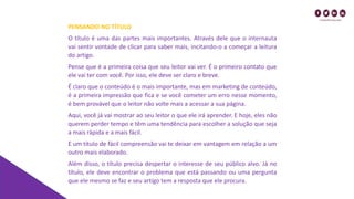 PENSANDO NO TÍTULO
O título é uma das partes mais importantes. Através dele que o internauta
vai sentir vontade de clicar para saber mais, incitando-o a começar a leitura
do artigo.
Pense que é a primeira coisa que seu leitor vai ver. É o primeiro contato que
ele vai ter com você. Por isso, ele deve ser claro e breve.
É claro que o conteúdo é o mais importante, mas em marketing de conteúdo,
é a primeira impressão que fica e se você cometer um erro nesse momento,
é bem provável que o leitor não volte mais a acessar a sua página.
Aqui, você já vai mostrar ao seu leitor o que ele irá aprender. E hoje, eles não
querem perder tempo e têm uma tendência para escolher a solução que seja
a mais rápida e a mais fácil.
E um título de fácil compreensão vai te deixar em vantagem em relação a um
outro mais elaborado.
Além disso, o título precisa despertar o interesse de seu público alvo. Já no
título, ele deve encontrar o problema que está passando ou uma pergunta
que ele mesmo se faz e seu artigo tem a resposta que ele procura.
 