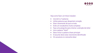 Veja como fazer um título matador:
• Use de 6 a 7 palavras
• Utilize palavras que despertem emoção
• Dizer claramente do que se trata
• Evite um vocabulário muito complexo
• Faça uma pergunta para chamar a atenção do leitor
• Use a palavra “Você”
• Deve incluir a palavra-chave principal
• O assunto deve estar claramente identificado
• 55 caracteres é o tamanho ideal
 