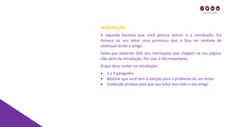 INTRODUÇÃO
A segunda barreira que você precisa vencer é a introdução. Ela
fornece ao seu leitor uma promessa que o faça ter vontade de
continuar lendo o artigo.
Saiba que somente 20% dos internautas que chegam na sua página,
irão além da introdução. Por isso, é tão importante.
O que deve conter na introdução:
• 2 a 3 parágrafos
• Mostrar que você tem a solução para o problema do seu leitor
• Conteúdo atrativo para que seu leitor leia todo o seu artigo
 