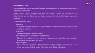 QUEBRAR O TEXTO
A leitura deve ser a mais agradável possível. Ninguém gosta de ler um texto cansativo e
entediante, concorda?
Então, procure colocar parágrafos de até 4 linhas. Pense sempre em não cansar o seu
leitor. Se ele se ver diante de um texto enorme, ele vai desistir logo no primeiro
parágrafo.
E como quebrar o texto:
• Use listas
A grande vantagem das listas é que desperta o interesse em ver o que vai estar
escrito na próxima.
• Subtítulos
São excelentes para quebrar o texto.
• Procure destacar os pontos mais importantes
Coloque em negrito ou em outra cor palavras ou expressões que considere
importante destacar para seu leitor.
• Insira imagens
Ajuda também a quebrar e de preferência, coloque imagens relacionadas ao seu
tema. Isso também ajuda para o leitor fazer uma rápida associação.
 