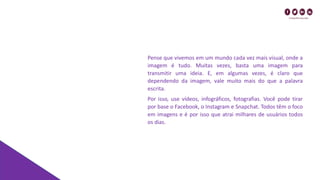 Pense que vivemos em um mundo cada vez mais visual, onde a
imagem é tudo. Muitas vezes, basta uma imagem para
transmitir uma ideia. E, em algumas vezes, é claro que
dependendo da imagem, vale muito mais do que a palavra
escrita.
Por isso, use vídeos, infográficos, fotografias. Você pode tirar
por base o Facebook, o Instagram e Snapchat. Todos têm o foco
em imagens e é por isso que atrai milhares de usuários todos
os dias.
 
