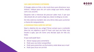 USE LINKS INTERNOS E EXTERNOS
O Google adora os links e são muito bons para direcionar seus
leitores. Indique para ele um outro artigo que tenha relação
com o seu assunto.
Desperte nele o interesse de procurar saber mais. E por que
não através de um outro artigo seu, talvez no blog ou no site.
Os links externos também são uma ótima ideia para aumentar
a chance de ranqueamento.
A CHAMADA PARA AÇÃO DO ARTIGO
Qual o objetivo do seu artigo? Pense sempre que o conteúdo
deve ter um objetivo e qual é? Fazer com que seu leitor seja
levado à ação, que ele tome uma decisão após ter lido seu
texto.
O que você pode fazer:
• Deixar espaço para comentário
• Pedir para seu leitor compartilhar
• Pedir para preencher um formulário, onde deixe seu e-mail
• Pedir para clicar em um link
 