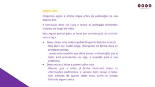 CONCLUSÃO
Chegamos agora à última etapa antes da publicação no seu
blog ou site.
A conclusão deve ser clara e reunir os principais elementos
tratados ao longo do texto.
Veja alguns pontos para se levar em consideração ao concluir
seus artigos:
• Deve conter uma síntese global do que foi tratado no texto
Não deve ser muito longa, reforçando de forma clara os
principais pontos.
Lembrando também que deve conter a informação que o
leitor está procurando, ou seja, a resposta para o seu
problema.
• Deve incitar o leitor a querer saber mais
Mesmo que o texto já tenha mostrado todas as
informações pertinentes, é sempre bom deixar o leitor
com vontade de querer saber mais, como se tivesse
faltando alguma coisa.
 