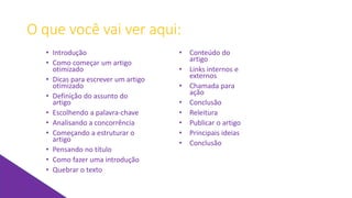 O que você vai ver aqui:
• Introdução
• Como começar um artigo
otimizado
• Dicas para escrever um artigo
otimizado
• Definição do assunto do
artigo
• Escolhendo a palavra-chave
• Analisando a concorrência
• Começando a estruturar o
artigo
• Pensando no título
• Como fazer uma introdução
• Quebrar o texto
• Conteúdo do
artigo
• Links internos e
externos
• Chamada para
ação
• Conclusão
• Releitura
• Publicar o artigo
• Principais ideias
• Conclusão
 