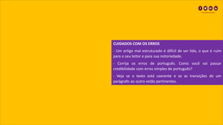 CUIDADOS COM OS ERROS
- Um artigo mal estruturado é difícil de ser lido, o que é ruim
para o seu leitor e para sua notoriedade.
- Corrija os erros de português. Como você vai passar
credibilidade com erros simples de português?
- Veja se o texto está coerente e se as transições de um
parágrafo ao outro estão pertinentes.
 
