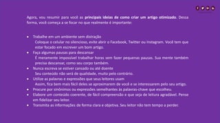 Agora, vou resumir para você as principais ideias de como criar um artigo otimizado. Dessa
forma, você começa a se focar no que realmente é importante:
• Trabalhe em um ambiente sem distração
Coloque o celular no silencioso, evite abrir o Facebook, Twitter ou Instagram. Você tem que
estar focado em escrever um bom artigo.
• Faça algumas pausas para descansar
É meramente impossível trabalhar horas sem fazer pequenas pausas. Sua mente também
precisa descansar, como seu corpo também.
• Nunca escreva se estiver cansado ou até doente
Seu conteúdo não será de qualidade, muito pelo contrário.
• Utilize as palavras e expressões que seus leitores usam
Assim, fica bem mais fácil deles se aproximarem de você e se interessarem pelo seu artigo.
• Procure por sinônimos ou expressões semelhantes às palavras-chave que escolheu.
• Elabore um conteúdo coerente, de fácil compreensão e que seja de leitura agradável. Pense
em fidelizar seu leitor.
• Transmita as informações de forma clara e objetiva. Seu leitor não tem tempo a perder.
 