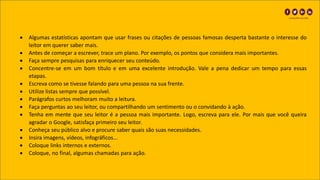 • Algumas estatísticas apontam que usar frases ou citações de pessoas famosas desperta bastante o interesse do
leitor em querer saber mais.
• Antes de começar a escrever, trace um plano. Por exemplo, os pontos que considera mais importantes.
• Faça sempre pesquisas para enriquecer seu conteúdo.
• Concentre-se em um bom título e em uma excelente introdução. Vale a pena dedicar um tempo para essas
etapas.
• Escreva como se tivesse falando para uma pessoa na sua frente.
• Utilize listas sempre que possível.
• Parágrafos curtos melhoram muito a leitura.
• Faça perguntas ao seu leitor, ou compartilhando um sentimento ou o convidando à ação.
• Tenha em mente que seu leitor é a pessoa mais importante. Logo, escreva para ele. Por mais que você queira
agradar o Google, satisfaça primeiro seu leitor.
• Conheça seu público alvo e procure saber quais são suas necessidades.
• Insira imagens, vídeos, infográficos...
• Coloque links internos e externos.
• Coloque, no final, algumas chamadas para ação.
 