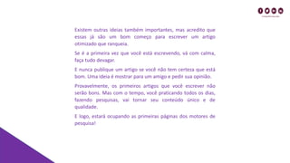 Existem outras ideias também importantes, mas acredito que
essas já são um bom começo para escrever um artigo
otimizado que ranqueia.
Se é a primeira vez que você está escrevendo, vá com calma,
faça tudo devagar.
E nunca publique um artigo se você não tem certeza que está
bom. Uma ideia é mostrar para um amigo e pedir sua opinião.
Provavelmente, os primeiros artigos que você escrever não
serão bons. Mas com o tempo, você praticando todos os dias,
fazendo pesquisas, vai tornar seu conteúdo único e de
qualidade.
E logo, estará ocupando as primeiras páginas dos motores de
pesquisa!
 