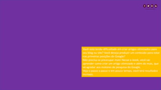 Você está tendo dificuldade em criar artigos otimizados para
seu blog ou site? Você deseja produzir um conteúdo para estar
nas primeiras posições do Google?
Não precisa se preocupar mais! Nesse e-book, você vai
aprender como criar um artigo otimizado e além do mais, que
vá agradar aos motores de pesquisa do Google.
Veja o passo a passo e em pouco tempo, você terá resultados
incríveis.
 