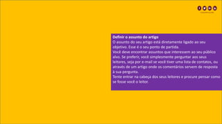 Definir o assunto do artigo
O assunto do seu artigo está diretamente ligado ao seu
objetivo. Esse é o seu ponto de partida.
Você deve encontrar assuntos que interessem ao seu público
alvo. Se preferir, você simplesmente perguntar aos seus
leitores, seja por e-mail se você tiver uma lista de contatos, ou
através de um artigo onde os comentários servem de resposta
à sua pergunta.
Tente entrar na cabeça dos seus leitores e procure pensar como
se fosse você o leitor.
 
