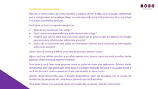 Escolhendo a palavra-chave
Não faz a mínima ideia de como escolher a palavra-chave? Então, vou te ajudar. Lembrando
que é indispensável uma palavra-chave ou uma expressão para você posicionar bem seu artigo
e alcançar as primeiras posições.
Você deve se fazer as seguintes perguntas:
• Qual será o assunto do meu artigo?
• Qual a palavra ou expressão que pode resumir meu artigo?
• Imagine que você já sabe qual o assunto. Quais são as palavras que eu digitaria no Google
para encontrar informações sobre esse assunto?
• Quais são os sinônimos que talvez os internautas utilizem para encontrar as informações
sobre esse assunto?
Assim, você já começa a definir uma lista de possíveis palavras-chave.
Agora, você vai refinar essa lista e escolher apenas uma. Vamos supor que você escolheu várias
palavras-chave e precisa escolher a melhor.
Uma ideia é você fazer uma pesquisa sobre as palavras-chave que selecionou. Existem várias
ferramentas que você pode usar. Uma delas é o Google Adwords Keyword e vai ajudar muito e
você vai descobrir quais as palavras-chave relacionadas ao seu assunto.
Através dessa ferramenta, que o Google disponibiliza, você vai conseguir ver as curvas de
tendências de pesquisas em cima dessas palavras que você escolheu.
Você pode refinar suas palavras-chave em função das pesquisas reais dos internautas.
 