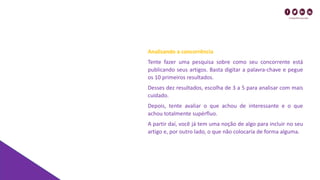 Analisando a concorrência
Tente fazer uma pesquisa sobre como seu concorrente está
publicando seus artigos. Basta digitar a palavra-chave e pegue
os 10 primeiros resultados.
Desses dez resultados, escolha de 3 a 5 para analisar com mais
cuidado.
Depois, tente avaliar o que achou de interessante e o que
achou totalmente supérfluo.
A partir daí, você já tem uma noção de algo para incluir no seu
artigo e, por outro lado, o que não colocaria de forma alguma.
 