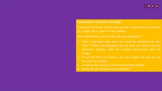 Começando a estruturar seu artigo
A primeira coisa que você precisa pensar é para quem vai escrever
seu artigo, isto é, quem é o seu público.
Seria interessante você se fazer algumas perguntas:
• Qual a linguagem que devo usar para me aproximar do meu
leitor? Utilize uma linguagem que vá tocar seu leitor e que lhe
transmita emoção, como se estivesse escrevendo para um
amigo.
• O que vai levar meu leitor a ler meu artigo? Ou por que ele
deve ler meu artigo?
• O que eu vou oferecer a ele através do meu artigo?
• Quais são seus desejos e necessidades?
 
