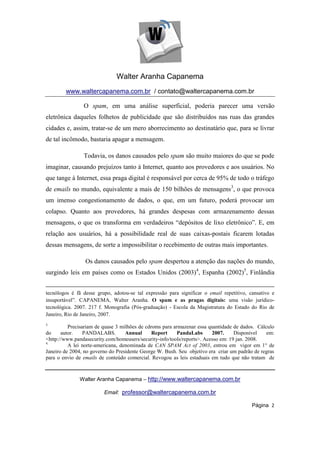 Walter Aranha Capanema
        www.waltercapanema.com.br / contato@waltercapanema.com.br

                O spam, em uma análise superficial, poderia parecer uma versão
eletrônica daqueles folhetos de publicidade que são distribuídos nas ruas das grandes
cidades e, assim, tratar-se de um mero aborrecimento ao destinatário que, para se livrar
de tal incômodo, bastaria apagar a mensagem.

                Todavia, os danos causados pelo spam são muito maiores do que se pode
imaginar, causando prejuízos tanto à Internet, quanto aos provedores e aos usuários. No
que tange à Internet, essa praga digital é responsável por cerca de 95% de todo o tráfego
de emails no mundo, equivalente a mais de 150 bilhões de mensagens3, o que provoca
um imenso congestionamento de dados, o que, em um futuro, poderá provocar um
colapso. Quanto aos provedores, há grandes despesas com armazenamento dessas
mensagens, o que os transforma em verdadeiros “depósitos de lixo eletrônico”. E, em
relação aos usuários, há a possibilidade real de suas caixas-postais ficarem lotadas
dessas mensagens, de sorte a impossibilitar o recebimento de outras mais importantes.

                 Os danos causados pelo spam despertou a atenção das nações do mundo,
surgindo leis em países como os Estados Unidos (2003)4, Espanha (2002)5, Finlândia


tecnólogos é fã desse grupo, adotou-se tal expressão para significar o email repetitivo, cansativo e
insuportável”. CAPANEMA, Walter Aranha. O spam e as pragas digitais: uma visão jurídico-
tecnológica. 2007. 217 f. Monografia (Pós-graduação) - Escola da Magistratura do Estado do Rio de
Janeiro, Rio de Janeiro, 2007.
3
          Precisariam de quase 3 milhões de cdroms para armazenar essa quantidade de dados. Cálculo
do     autor.    PANDALABS.        Annual      Report    PandaLabs       2007.     Disponível   em:
<http://www.pandasecurity.com/homeusers/security-info/tools/reports>. Acesso em: 19 jan. 2008.
4
          A lei norte-americana, denominada de CAN SPAM Act of 2003, entrou em vigor em 1° de
Janeiro de 2004, no governo do Presidente George W. Bush. Seu objetivo era criar um padrão de regras
para o envio de emails de conteúdo comercial. Revogou as leis estaduais em tudo que não tratam de



              Walter Aranha Capanema – http://www.waltercapanema.com.br

                         Email: professor@waltercapanema.com.br

                                                                                          Página 2
 