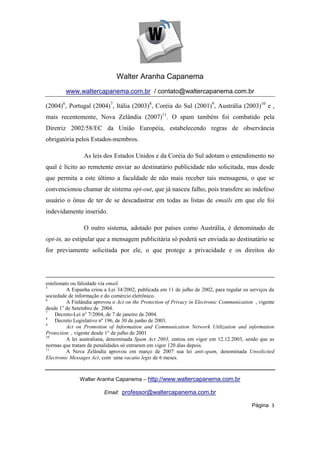 Walter Aranha Capanema
        www.waltercapanema.com.br / contato@waltercapanema.com.br

(2004)6, Portugal (2004)7, Itália (2003)8, Coréia do Sul (2001)9, Austrália (2003)10 e ,
mais recentemente, Nova Zelândia (2007)11. O spam também foi combatido pela
Diretriz 2002/58/EC da União Européia, estabelecendo regras de observância
obrigatória pelos Estados-membros.

                 As leis dos Estados Unidos e da Coréia do Sul adotam o entendimento no
qual é lícito ao remetente enviar ao destinatário publicidade não solicitada, mas desde
que permita a este último a faculdade de não mais receber tais mensagens, o que se
convencionou chamar de sistema opt-out, que já nasceu falho, pois transfere ao indefeso
usuário o ônus de ter de se descadastrar em todas as listas de emails em que ele foi
indevidamente inserido.

                 O outro sistema, adotado por países como Austrália, é denominado de
opt-in, ao estipular que a mensagem publicitária só poderá ser enviada ao destinatário se
for previamente solicitada por ele, o que protege a privacidade e os direitos do




estelionato ou falsidade via email.
5
          A Espanha criou a Lei 34/2002, publicada em 11 de julho de 2002, para regular os serviços da
sociedade de informação e do comércio eletrônico.
6
          A Finlândia aprovou o Act on the Protection of Privacy in Electronic Communication , vigente
desde 1o de Setembro de 2004.
7
    Decreto-Lei n° 7/2004, de 7 de janeiro de 2004.
8
    Decreto Legislativo nº 196, de 30 de junho de 2003.
9
          Act on Promotion of Information and Communication Network Utilization and information
Protection , vigente desde 1° de julho de 2001
10
          A lei australiana, denominada Spam Act 2003, entrou em vigor em 12.12.2003, sendo que as
normas que tratam de penalidades só entraram em vigor 120 dias depois.
11
          A Nova Zelândia aprovou em março de 2007 sua lei anti-spam, denominada Unsolicited
Electronic Messages Act, com uma vacatio legis de 6 meses.



               Walter Aranha Capanema – http://www.waltercapanema.com.br

                          Email: professor@waltercapanema.com.br

                                                                                           Página 3
 