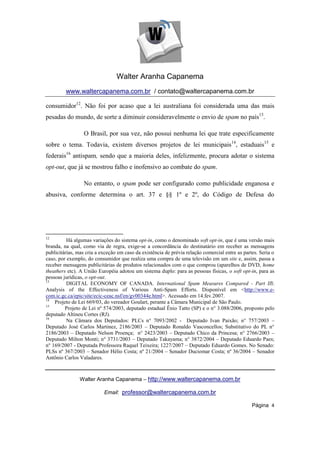 Walter Aranha Capanema
         www.waltercapanema.com.br / contato@waltercapanema.com.br

consumidor12. Não foi por acaso que a lei australiana foi considerada uma das mais
pesadas do mundo, de sorte a diminuir consideravelmente o envio de spam no país13.

                  O Brasil, por sua vez, não possui nenhuma lei que trate especificamente
sobre o tema. Todavia, existem diversos projetos de lei municipais14, estaduais15 e
federais16 antispam, sendo que a maioria deles, infelizmente, procura adotar o sistema
opt-out, que já se mostrou falho e inofensivo ao combate do spam.

                  No entanto, o spam pode ser configurado como publicidade enganosa e
abusiva, conforme determina o art. 37 e §§ 1º e 2º, do Código de Defesa do




12
          Há algumas variações do sistema opt-in, como o denominado soft opt-in, que é uma versão mais
branda, na qual, como via de regra, exige-se a concordância do destinatário em receber as mensagens
publicitárias, mas cria a exceção em caso da existência de prévia relação comercial entre as partes. Seria o
caso, por exemplo, do consumidor que realiza uma compra de uma televisão em um site e, assim, passa a
receber mensagens publicitárias de produtos relacionados com o que comprou (aparelhos de DVD, home
theathers etc). A União Européia adotou um sistema duplo: para as pessoas físicas, o soft opt-in, para as
pessoas jurídicas, o opt-out.
13
          DIGITAL ECONOMY OF CANADA. International Spam Measures Compared - Part III:
Analysis of the Effectiveness of Various Anti-Spam Efforts. Disponível em <http://www.e-
com.ic.gc.ca/epic/site/ecic-ceac.nsf/en/gv00344e.html>. Acessado em 14.fev.2007.
14
    Projeto de Lei 669/03, do vereador Goulart, perante a Câmara Municipal de São Paulo.
15
         Projeto de Lei nº 574/2003, deputado estadual Ênio Tatto (SP) e o n° 3.088/2006, proposto pelo
deputado Altineu Cortes (RJ).
16
          Na Câmara dos Deputados: PLCs n° 7093/2002 - Deputado Ivan Paixão; n° 757/2003 –
Deputado José Carlos Martinez, 2186/2003 – Deputado Ronaldo Vasconcellos; Substitutivo do PL n°
2186/2003 – Deputado Nelson Proença; n° 2423/2003 – Deputado Chico da Princesa; n° 2766/2003 –
Deputado Milton Monti; n° 3731/2003 – Deputado Takayama; n° 3872/2004 – Deputado Eduardo Paes;
n° 169/2007 - Deputada Professora Raquel Teixeira; 1227/2007 – Deputado Eduardo Gomes. No Senado:
PLSs nº 367/2003 – Senador Hélio Costa; nº 21/2004 – Senador Duciomar Costa; nº 36/2004 – Senador
Antônio Carlos Valadares.



                Walter Aranha Capanema – http://www.waltercapanema.com.br

                           Email: professor@waltercapanema.com.br

                                                                                                 Página 4
 