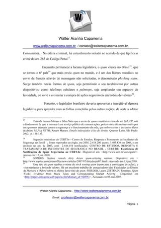 Walter Aranha Capanema
        www.waltercapanema.com.br / contato@waltercapanema.com.br

Consumidor. Na esfera criminal, há entendimento isolado no sentido de que tipifica o
crime do art. 265 do Código Penal17.

                 Enquanto permanece a lacuna legislativa, o spam cresce no Brasil18, que
se tornou o 6º país19 que mais envia spam no mundo, e é um dos líderes mundiais no
envio de fraudes através de mensagens não solicitadas, o denominado phishing scam.
Surge também novas formas de spam, seja permitindo o seu recebimento por outros
dispositivos, como telefones celulares e palmtops, seja ampliando seu espectro de
lesividade, de sorte a estimular a compra de ações negociáveis em bolsas de valores20.

                  Portanto, o legislador brasileiro deveria aproveitar a inaceitável demora
legislativa para aprender com as falhas cometidas pelas outras nações, de sorte a adotar


17
         Entende Amaro Moraes e Silva Neto que o envio de spam constitui o crime do art. 265, CP, sob
o fundamento de que a internet é um serviço público de comunicações, pois o envio de muitos emails por
um spammer atentaria contra a segurança e o funcionamento da rede, que sofreria com o excessivo fluxo
de dados. SILVA NETO, Amaro Moraes. Emails indesejados à luz do direito. Quartier Latin. São Paulo:
2002. p. 135-137.
18
         Segundo estatísticas do CERT.br - Centro de Estudos, Resposta e Tratamento de Incidentes de
Segurança no Brasil , foram reportados ao órgão, em 2005, 2.414.200 spams, 3.403.430 em 2006, e um
declínio no ano de 2007, com 2.446.154 notificações. CENTRO DE ESTUDOS, RESPOSTA E
TRATAMENTO DE INCIDENTES DE SEGURANÇA NO BRASIL - CERT.BR. Estatísticas de
Notificações de Spam Reportadas ao CERT.br. Disponível em: <http://www.cert.br/stats/spam/>.
Acesso em: 15 jan. 2008.
19
         SOPHOS. Sophos reveals dirty dozen spam-relaying nations. Disponível em <
http://www.sophos.com/pressoffice/news/articles/2007/07/dirtydozjul07.html>.Acessado em 15.jan.2008.
20
         Esse tipo de spam recebeu o nome de stock touting spam (spam para a corretagem de ações), e
visa manipular a bolsa de valores. Há um excelente trabalho de pesquisadores das Faculdades de Direito
de Harvard e Oxford sobre os efeitos desse tipo de spam. FRIEDER, Laura, ZITTRAIN, Jonathan. Spam
Works: Evidence from Stock Touts and Corresponding Market Activity                    Disponível em
<http://papers.ssrn.com/sol3/papers.cfm?abstract_id=920553>. Acessado em 03.mai.2007.




               Walter Aranha Capanema – http://www.waltercapanema.com.br

                          Email: professor@waltercapanema.com.br

                                                                                            Página 5
 