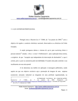 Walter Aranha Capanema
          www.waltercapanema.com.br / contato@waltercapanema.com.br




3. A LEI ANTISPAM PORTUGUESA




               Portugal criou o Decreto-Lei n° 7/2004, de 7 de janeiro de 2004,22 com o

objetivo de regular o comércio eletrônico nacional, observando-se as diretrizes da União

Européia.

               A nação portuguesa adotou o sistema de opt-in para marketing direto à

pessoas naturais23 citando, o fax e o email . O diferencial é para a aplicação dessa norma,

a exigência de que ―recepção seja independente da intervenção do destinatário‖, o que é

correto, pois o spam se caracteriza pela inevitabilidade. O usuário não pode controlar o seu

recebimento em sua caixa postal.

               A lei determina seu âmbito de aplicação à mensagem publicitária, sendo

aquela em que seu objetivo exclusivo seja a promoção da imagem de uma empresa

(comercial, artesanal, industrial ou integrante de uma profissão regulamentada, na
22
                                               AUTORIDADE NACIONAL DE COMUNICAÇÕES.
Decreto-Lei       n°      7/2004,     de  7     de    janeiro    de    2004.     Disponível     em
<http://www.anacom.pt/template20.jsp?categoryId=96804&contentId=149279>. Acessado em 10.jan.2007.
23
    Art. 22o, n° 1, Decreto-Lei 7/2004.


              Walter Aranha Capanema – http://www.waltercapanema.com.br
                        Email: professor@waltercapanema.com.br
                                                                                       Página 10
 
