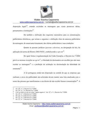 Walter Aranha Capanema
            www.waltercapanema.com.br / contato@waltercapanema.com.br

disposição legal)24, estando excluídas as mensagens que visem promover idéias,

pensamentos e instituições25.

                  Há também a definição dos requisitos necessários para as comunicações

publicitárias eletrônicas, que seriam a seguintes: a definição clara da natureza publicitária

da mensagem, do anunciante-rementente, das ofertas publicitárias e suas condições.

                  Quanto às pessoas jurídicas (pessoas colectivas, na designação da lei), há

aplicação da norma da Diretriz 2002/58/EC, estabelecendo o opt-out26.

                  De igual forma à regulamentação da União Européia, o Decreto-Lei 7/2004

prevê as mesmas exceções ao opt-in27; a liberdade do destinatário em escolher por não mais

receber as mensagens28 e a proibição de ocultação ou dissimulação da identidade do

remetente29.

                  A lei portuguesa ainda tem disposição no sentido de que as empresas que

realizam o envio de publicidade não-solicitada devem manter uma lista atualizada com o

nome das pessoas que manifestaram o seu direito de não receber futuras comunicações30. A


24
     Art. 20o, n° 2, Decreto-Lei 7/2004.
25
     Art. 20o, n° 1, b, Decreto-Lei 7/2004.
26
     A lei se refere ao opt-out como ―opção negativa‖. Art. 22o, n° 1, Decreto-Lei 7/2004.
27
     Art. 22o, n° 3, Decreto-Lei 7/2004.
28
     Art. 22o, n° 4, Decreto-Lei 7/2004.
29
     Art. 22o, n° 5, Decreto-Lei 7/2004.
30
     Art. 22o, n° 7, Decreto-Lei 7/2004.


                Walter Aranha Capanema – http://www.waltercapanema.com.br
                          Email: professor@waltercapanema.com.br
                                                                                             Página 11
 