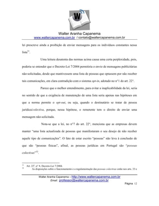 Walter Aranha Capanema
            www.waltercapanema.com.br / contato@waltercapanema.com.br

lei prescreve ainda a proibição de enviar mensagens para os indivíduos constantes nessa

lista31.

                  Uma leitura desatenta das normas acima causa uma certa perplexidade, pois,

poderia se entender que o Decreto-Lei 7/2004 permitiria o envio de mensagens publicitárias

não-solicitadas, desde que mantivessem uma lista de pessoas que optassem por não receber

tais comunicações, em clara contradição com o sistema opt-in, adotado no n°1 do art. 22°.

                  Parece que o melhor entendimento, para evitar a inaplicabilidade da lei, seria

no sentido de que a exigência de manutenção de uma lista seria apenas nas hipóteses em

que a norma permite o opt-out, ou seja, quando o destinatário se tratar de pessoa

jurídica/colectiva, porque, nessa hipótese, o remetente tem o direito de enviar uma

mensagem não-solicitada.

                   Nota-se que a lei, no n°7 do art. 22°, menciona que as empresas devem

manter ―uma lista actualizada de pessoas que manifestaram o seu desejo de não receber

aquele tipo de comunicações‖. O fato de estar escrito ―pessoas‖ não leva à conclusão de

que são ―pessoas físicas‖, afinal, as pessoas jurídicas em Portugal são ―pessoas

colectivas‖32.


31
     Art. 22o, n° 8, Decreto-Lei 7/2004.
32
           As disposições sobre o funcionamento e a regulamentação das pessoas colectivas estão nos arts. 33 e


                Walter Aranha Capanema – http://www.waltercapanema.com.br
                          Email: professor@waltercapanema.com.br
                                                                                                  Página 12
 