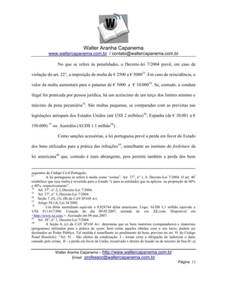 Walter Aranha Capanema
           www.waltercapanema.com.br / contato@waltercapanema.com.br

                 No que se refere às penalidades, o Decreto-lei 7/2004 prevê, em caso de

violação do art. 22°, a imposição de multa de € 2500 a € 500033. Em caso de reincidência, o

valor da multa aumentará para o patamar de € 5000 a € 10.00034. Se, contudo, a conduta

ilegal for praticada por pessoa jurídica, há um acréscimo de um terço dos limites mínimo e

máximo da pena pecuniária35. São multas pequenas, se comparadas com as previstas nas

legislações antispam dos Estados Unidos (até US$ 2 milhões)36, Espanha (de € 30.001 a €

150.000) 37 ou Austrália (AUD$ 1.1 milhão38) .

                 Como sanções acessórias, a lei portuguesa prevê a perda em favor do Estado

dos bens utilizados para a prática das infrações39, semelhante ao instituto do forfeiture da

lei americana40 que, contudo é mais abrangente, pois permite também a perda dos bens


seguintes do Código Civil Português.
33
          A lei portuguesa se refere à multa como ―coima‖. Art. 37 o, n° 1, b. Decreto-Lei 7/2004. O art. 40º
estabelece que essa multa é revertida para o Estado ―e para as entidades que as aplicou na proporção de 60%
e 40%, respectivamente‖.
34
    Art. 37o, n° 2, f, Decreto-Lei 7/2004.
35
    Art. 37o, n° 3, Decreto-Lei 7/2004.
36
    Seção 7, (f), (3), (B) da CAN SPAM Act.
37
    Artigo 39,1,b, Lei 34/2002.
38
          Um dólar australiano equivale a 0,828744 dólar americano. Logo, AUD$ 1,1 milhão equivale a
US$ 911.617,980. Cotação do dia 09.05.2007, retirada do site XE.com. Disponível em
<http://www.xe.com.>. Acessado em 09.mai.2007.
39
    Art. 38o, n° 1, Decreto-Lei 7/2004.
40
          A Seção 4, (c) da CAN SPAM Act determina que os bens materiais (computadores) e imateriais
(programas) utilizados para a prática de spam, bem como aqueles obtidos com o seu lucro, podem ser
destinados ao Poder Público. Tal medida é semelhante ao perdimento de bens, previsto no art. 91 do Código
Penal Brasileiro: ―Art. 91 - São efeitos da condenação: I - tornar certa a obrigação de indenizar o dano
causado pelo crime; II - a perda em favor da União, ressalvado o direito do lesado ou de terceiro de boa-fé: a)


                Walter Aranha Capanema – http://www.waltercapanema.com.br
                          Email: professor@waltercapanema.com.br
                                                                                                   Página 13
 