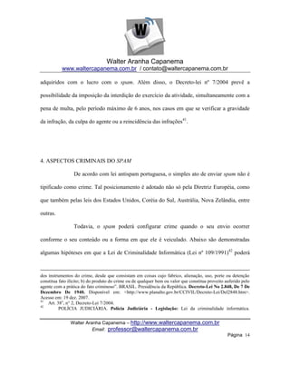 Walter Aranha Capanema
           www.waltercapanema.com.br / contato@waltercapanema.com.br

adquiridos com o lucro com o spam. Além disso, o Decreto-lei nº 7/2004 prevê a

possibilidade da imposição da interdição do exercício da atividade, simultaneamente com a

pena de multa, pelo período máximo de 6 anos, nos casos em que se verificar a gravidade

da infração, da culpa do agente ou a reincidência das infrações41.




4. ASPECTOS CRIMINAIS DO SPAM

                 De acordo com lei antispam portuguesa, o simples ato de enviar spam não é

tipificado como crime. Tal posicionamento é adotado não só pela Diretriz Européia, como

que também pelas leis dos Estados Unidos, Coréia do Sul, Austrália, Nova Zelândia, entre

outras.

                 Todavia, o spam poderá configurar crime quando o seu envio ocorrer

conforme o seu conteúdo ou a forma em que ele é veiculado. Abaixo são demonstradas

algumas hipóteses em que a Lei de Criminalidade Informática (Lei nº 109/1991)42 poderá



dos instrumentos do crime, desde que consistam em coisas cujo fabrico, alienação, uso, porte ou detenção
constitua fato ilícito; b) do produto do crime ou de qualquer bem ou valor que constitua proveito auferido pelo
agente com a prática do fato criminoso‖. BRASIL. Presidência da República. Decreto-Lei No 2.848, De 7 De
Dezembro De 1940. Disponível em: <http://www.planalto.gov.br/CCIVIL/Decreto-Lei/Del2848.htm>.
Acesso em: 19 dez. 2007.
41
    Art. 38o, n° 2, Decreto-Lei 7/2004.
42
          POLÍCIA JUDICIÁRIA. Polícia Judiciária - Legislação: Lei da criminalidade informática.


                Walter Aranha Capanema – http://www.waltercapanema.com.br
                          Email: professor@waltercapanema.com.br
                                                                                                   Página 14
 