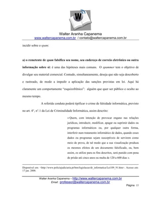 Walter Aranha Capanema
          www.waltercapanema.com.br / contato@waltercapanema.com.br

incidir sobre o spam:



a) o remetente de spam falsifica seu nome, seu endereço de correio eletrônico ou outra

informação sobre si: é uma das hipóteses mais comuns. O spammer tem o objetivo de

divulgar seu material comercial. Contudo, simultaneamente, deseja que não seja descoberto

e rastreado, de modo a impedir a aplicação das sanções previstas em lei. Aqui há

claramente um comportamente ―esquizofrênico‖: alguém que quer ser público e oculto ao

mesmo tempo.

                A referida conduta poderá tipificar o crime de falsidade informática, previsto

no art. 4°, n°.1 da Lei de Criminalidade Informática, assim descrito:

                                        « Quem, com intenção de provocar engano nas relações
                                        jurídicas, introduzir, modificar, apagar ou suprimir dados ou
                                        programas informáticos ou, por qualquer outra forma,
                                        interferir num tratamento informático de dados, quando esses
                                        dados ou programas sejam susceptíveis de servirem como
                                        meio de prova, de tal modo que a sua visualização produza
                                        os mesmos efeitos de um documento falsificado, ou, bem
                                        assim, os utilize para os fins descritos, será punido com pena
                                        de prisão até cinco anos ou multa de 120 a 600 dias ».


Disponível em: <http://www.policiajudiciaria.pt/htm/legislacao/dr_informatica/Lei109_91.htm>. Acesso em:
17 jan. 2008.


               Walter Aranha Capanema – http://www.waltercapanema.com.br
                         Email: professor@waltercapanema.com.br
                                                                                             Página 15
 