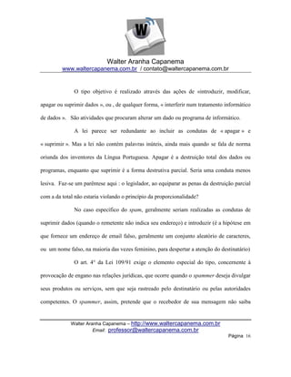 Walter Aranha Capanema
         www.waltercapanema.com.br / contato@waltercapanema.com.br


              O tipo objetivo é realizado através das ações de «introduzir, modificar,

apagar ou suprimir dados », ou , de qualquer forma, « interferir num tratamento informático

de dados ». São atividades que procuram alterar um dado ou programa de informático.

              A lei parece ser redundante ao incluir as condutas de « apagar » e

« suprimir ». Mas a lei não contém palavras inúteis, ainda mais quando se fala de norma

oriunda dos inventores da Língua Portuguesa. Apagar é a destruição total dos dados ou

programas, enquanto que suprimir é a forma destrutiva parcial. Seria uma conduta menos

lesiva. Faz-se um parêntese aqui : o legislador, ao equiparar as penas da destruição parcial

com a da total não estaria violando o princípio da proporcionalidade?

              No caso específico do spam, geralmente seriam realizadas as condutas de

suprimir dados (quando o remetente não indica seu endereço) e introduzir (é a hipótese em

que fornece um endereço de email falso, geralmente um conjunto aleatório de caracteres,

ou um nome falso, na maioria das vezes feminino, para despertar a atenção do destinatário)

              O art. 4° da Lei 109/91 exige o elemento especial do tipo, concernente à

provocação de engano nas relações jurídicas, que ocorre quando o spammer deseja divulgar

seus produtos ou serviços, sem que seja rastreado pelo destinatário ou pelas autoridades

competentes. O spammer, assim, pretende que o recebedor de sua mensagem não saiba


             Walter Aranha Capanema – http://www.waltercapanema.com.br
                       Email: professor@waltercapanema.com.br
                                                                                  Página 16
 