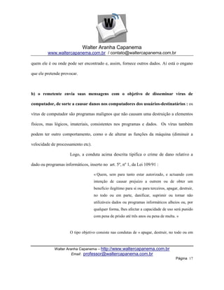 Walter Aranha Capanema
         www.waltercapanema.com.br / contato@waltercapanema.com.br

quem ele é ou onde pode ser encontrado e, assim, fornece outros dados. Aí está o engano

que ele pretende provocar.



b) o remetente envia suas mensagens com o objetivo de disseminar vírus de

computador, de sorte a causar danos nos computadores dos usuários-destinatários : os

vírus de computador são programas malignos que não causam uma destruição a elementos

físicos, mas lógicos, imateriais, consistentes nos programas e dados. Os vírus também

podem ter outro comportamento, como o de alterar as funções da máquina (diminuir a

velocidade de processamento etc).

                      Logo, a conduta acima descrita tipifica o crime de dano relativo a

dado ou programas informáticos, inserto no art. 5º, nº 1, da Lei 109/91 :

                                    « Quem, sem para tanto estar autorizado, e actuando com
                                    intenção de causar prejuízo a outrem ou de obter um
                                    benefício ilegítimo para si ou para terceiros, apagar, destruir,
                                    no todo ou em parte, danificar, suprimir ou tornar não
                                    utilizáveis dados ou programas informáticos alheios ou, por
                                    qualquer forma, lhes afectar a capacidade de uso será punido
                                    com pena de prisão até três anos ou pena de multa. »



                      O tipo objetivo consiste nas condutas de « apagar, destruir, no todo ou em



             Walter Aranha Capanema – http://www.waltercapanema.com.br
                       Email: professor@waltercapanema.com.br
                                                                                         Página 17
 