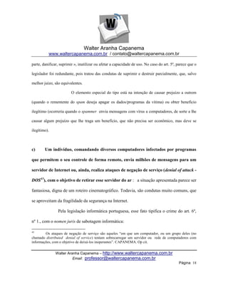 Walter Aranha Capanema
          www.waltercapanema.com.br / contato@waltercapanema.com.br

parte, danificar, suprimir », inutilizar ou afetar a capacidade de uso. No caso do art. 5º, parece que o

legislador foi redundante, pois tratou das condutas de suprimir e destruir parcialmente, que, salvo

melhor juízo, são equivalentes.

                        O elemento especial do tipo está na intenção de causar prejuízo a outrem

(quando o rementente do spam deseja apagar os dados/programas da vítima) ou obter benefício

ilegítimo (ocorreria quando o spammer envia mensagens com vírus a computadores, de sorte a lhe

causar algum prejuízo que lhe traga um benefício, que não precisa ser econômico, mas deve se

ilegítimo).



c)      Um indivíduo, comandando diversos computadores infectados por programas

que permitem o seu controle de forma remoto, envia milhões de mensagens para um

servidor de Internet ou, ainda, realiza ataques de negação de serviço (denial of attack -

DOS43), com o objetivo de retirar esse servidor do ar : a situação apresentada parece ser

fantasiosa, digna de um roteiro cinematográfico. Todavia, são condutas muito comuns, que

se aproveitam da fragilidade da segurança na Internet.

                Pela legislação informática portuguesa, esse fato tipifica o crime do art. 6º,

nº 1., com o nomen juris de sabotagem informática:

43
        Os ataques de negação de serviço são aqueles ―em que um computador, ou um grupo deles (no
chamado distributed denial of service) tentam sobrecarregar um servidor ou rede de computadores com
informações, com o objetivo de deixá-los inoperantes‖. CAPANEMA. Op cit.


               Walter Aranha Capanema – http://www.waltercapanema.com.br
                         Email: professor@waltercapanema.com.br
                                                                                             Página 18
 