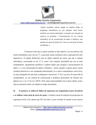 Walter Aranha Capanema
         www.waltercapanema.com.br / contato@waltercapanema.com.br

                                    « Quem introduzir, alterar, apagar ou suprimir dados ou
                                    programas informáticos ou, por qualquer outra forma,
                                    interferir em sistema informático, actuando com intenção de
                                    entravar ou perturbar o funcionamento de um sistema
                                    informático ou de comunicação de dados à distância, será
                                    punido com pena de prisão até 5 anos ou com pena de multa
                                    até 600 dias ».


              É interesse notar que as ações contidas no tipo objetivo, em sua maioria, são
muito semelhantes com a do art. 5º, o que pode causar confusões entre a aplicação dos dois
dispositivos. O grande diferencial está no objeto material do crime, que são o sistema
informático, conceituado no art. 2º, b, como ―um conjunto constituído por um ou mais
computadores, equipamento periférico e suporte lógico que assegura o processamento de
dados », e o de comunicação de dados à distância. Assim, quando o agente quiser causar
condutas destrutivas a um computador determinado, ou a vários computadores stand alone,
ou seja, desligados de uma rede, configurará o tipo do art. 5º. Se o seu alvo for uma rede de
computadores, ou um sistema de comunicação à distância (provedores de Internet etc)
aplicar-se-á o art. 6º da Lei 109/91. Pela maior potencialidade lesiva desse último crime,
nota-se uma pena maior em relação ao artigo antecedente.


d)     O spammer se utiliza de falhas de segurança em computadores para invadi-los

e os utilizar como meio de envio de spam: o relatório anual da empresa de programas de

segurança Panda Labs aponta que 85% de todo o spam enviado no mundo ocorre através



             Walter Aranha Capanema – http://www.waltercapanema.com.br
                       Email: professor@waltercapanema.com.br
                                                                                    Página 19
 