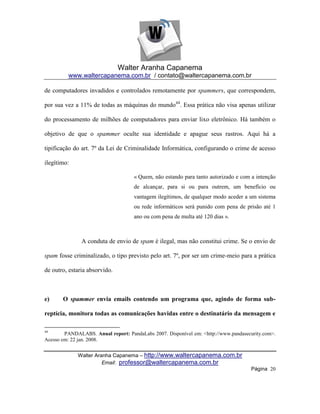 Walter Aranha Capanema
         www.waltercapanema.com.br / contato@waltercapanema.com.br

de computadores invadidos e controlados remotamente por spammers, que correspondem,

por sua vez a 11% de todas as máquinas do mundo44. Essa prática não visa apenas utilizar

do processamento de milhões de computadores para enviar lixo eletrônico. Há também o

objetivo de que o spammer oculte sua identidade e apague seus rastros. Aqui há a

tipificação do art. 7º da Lei de Criminalidade Informática, configurando o crime de acesso

ilegítimo:

                                    « Quem, não estando para tanto autorizado e com a intenção
                                    de alcançar, para si ou para outrem, um benefício ou
                                    vantagem ilegítimos, de qualquer modo aceder a um sistema
                                    ou rede informáticos será punido com pena de prisão até 1
                                    ano ou com pena de multa até 120 dias ».



               A conduta de envio de spam é ilegal, mas não constitui crime. Se o envio de

spam fosse criminalizado, o tipo previsto pelo art. 7º, por ser um crime-meio para a prática

de outro, estaria absorvido.



e)     O spammer envia emails contendo um programa que, agindo de forma sub-

reptícia, monitora todas as comunicações havidas entre o destinatário da mensagem e

44
        PANDALABS. Anual report: PandaLabs 2007. Disponível em: <http://www.pandasecurity.com>.
Acesso em: 22 jan. 2008.


             Walter Aranha Capanema – http://www.waltercapanema.com.br
                       Email: professor@waltercapanema.com.br
                                                                                    Página 20
 