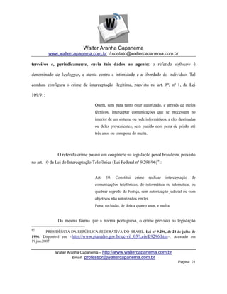 Walter Aranha Capanema
          www.waltercapanema.com.br / contato@waltercapanema.com.br

terceiros e, periodicamente, envia tais dados ao agente: o referido software é

denominado de keylogger, e atenta contra a intimidade e a liberdade do indivíduo. Tal

conduta configura o crime de interceptação ilegítima, previsto no art. 8º, nº 1, da Lei

109/91:

                                    Quem, sem para tanto estar autorizado, e através de meios
                                    técnicos, interceptar comunicações que se processam no
                                    interior de um sistema ou rede informáticos, a eles destinadas
                                    ou deles provenientes, será punido com pena de prisão até
                                    três anos ou com pena de multa.




              O referido crime possui um congênere na legislação penal brasileira, previsto
no art. 10 da Lei de Interceptação Telefônica (Lei Federal nº 9.296/96)45:


                                    Art.   10.   Constitui   crime    realizar   interceptação   de
                                    comunicações telefônicas, de informática ou telemática, ou
                                    quebrar segredo da Justiça, sem autorização judicial ou com
                                    objetivos não autorizados em lei.
                                    Pena: reclusão, de dois a quatro anos, e multa.


              Da mesma forma que a norma portuguesa, o crime previsto na legislação
45
         PRESIDÊNCIA DA REPÚBLICA FEDERATIVA DO BRASIL. Lei n° 9.296, de 24 de julho de
1996. Disponível em <http://www.planalto.gov.br/ccivil_03/Leis/L9296.htm>. Acessado em
19.jun.2007.


             Walter Aranha Capanema – http://www.waltercapanema.com.br
                       Email: professor@waltercapanema.com.br
                                                                                        Página 21
 
