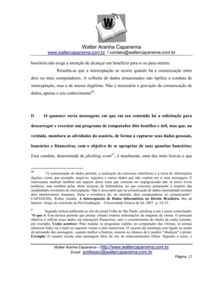 Walter Aranha Capanema
           www.waltercapanema.com.br / contato@waltercapanema.com.br

brasileira não exige a intenção de alcançar um benefício para si ou para outrem.
                 Ressalta-se que a interceptação só ocorre quando há a comunicação entre
dois ou mais computadores. A colheita de dados armazenados não tipifica a conduta de
interceptação, mas a de acesso ilegítimo. Não é necessária a gravação da comunicação de
dados, apenas o seu conhecimento46.




f)      O spammer envia mensagem, em que em seu conteúdo há a solicitação para

descarregar e executar um programa de computador dito benéfico e útil, mas que, na

verdade, monitora as atividades do usuário, de forma a capturar seus dados pessoais,

bancários e financeiros, com o objetivo de se apropriar de suas quantias bancárias:

Essa conduta, denominada de phishing scam47, é atualmente, uma das mais lesivas e que


46
           ―A comunicação de dados permite, a realização de conversas eletrônicas e a troca de informações
digitais, como, por exemplo, arquivos, registros e outros dados que não contém em si uma mensagem. É
interessante analisar também um aspecto desse tema que costuma ser negligenciado não só pelos livros
jurídicos, mas também pelas obras técnicas da Informática, no que concerne justamente a respeito das
modalidades existentes de interceptação. Não é necessário que na comunicação de dados interceptada existam
dois interlocutores humanos, basta a existência de, no mínimo, dois computadores se comunicando‖.
CAPANEMA, Walter Aranha. A Interceptação de Dados Informáticos no Direito Brasileiro. Rio de
Janeiro: Artigo de conclusão de Pós-Graduação – Universidade Estácio de Sá, 2007. p. 14-15.
47
         Segundo notícia publicada no site do jornal Folha de São Paulo, phishing scam é assim conceituado:
―O que é: Esta técnica permite que piratas virtuais roubem informações da máquina da vítima. O principal
objetivo é utilizar esses dados em transações financeiras, sem o consentimento do titular da conta corrente,
por exemplo. Como acontece: Para instalar os programas espiões no computador das vítimas, os piratas
oferecem links via e-mail ou sugerem visitas a sites maliciosos. O sucesso da estratégia está ligado ao poder
de persuasão das mensagens --quanto melhor a história, maiores as chances de o usuário "obedecer" o pirata.
Exemplo: O usuário recebe uma mensagem falsa do site de relacionamentos Orkut. Segundo o texto, o


               Walter Aranha Capanema – http://www.waltercapanema.com.br
                         Email: professor@waltercapanema.com.br
                                                                                                 Página 22
 