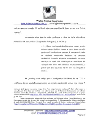 Walter Aranha Capanema
           www.waltercapanema.com.br / contato@waltercapanema.com.br

mais crescem no mundo. Só no Brasil, diversas quadrilhas já foram presas pela Polícia

Federal48.

                 A conduta acima descrita pode configurar o crime de burla informática,

previsto no art. 221º, nº1 do Código Penal Português (Lei 59/2007):

                                         « 1 — Quem, com intenção de obter para si ou para terceiro
                                         enriquecimento ilegítimo, causar a outra pessoa prejuízo
                                         patrimonial, interferindo no resultado de tratamento de dados
                                         ou    mediante     estruturação     incorrecta   de    programa
                                         informático, utilização incorrecta ou incompleta de dados,
                                         utilização de dados sem autorização ou intervenção por
                                         qualquer outro modo não autorizada no processamento, é
                                         punido com pena de prisão até três anos ou com pena de
                                         multa ».



                 O    phishing scam exige, para a configuração do crime do art. 221º, a

verificação de um resultado concernente a um prejuízo patrimonial sofrido pela vítima. A


internauta pode perder sua conta porque teve "um comportamento inadequado". Para saber quais as
acusações, ele deve clicar em um link --esta ação faz com que ele baixe involuntariamente um software
malicioso em seu PC, infectando a máquina.‖ CARPANEZ, JULIANA. Saiba como funcionam os golpes
virtuais. Disponível em <http://www1.folha.uol.com.br/folha/informatica/ult124u19456.shtml>. Acessado em
08.mai.2007.
48
          Cita-se, por exemplo, a Operação Scan, realizada em 2006 pela Polícia Federal Brasileira, e que
chamou atenção pelo fato de terem sido presos 9 menores de idade. O líder da quadrilha tinha apenas 19 anos
de idade. POLÍCIA FEDERAL. Operação Scan prende acusados de dinheiro na Internet. Disponível em
<http://www.dpf.gov.br/DCS/noticias/2006/Fevereiro/14022006_scan.htm. Acessado em 30.abr.2007.>



               Walter Aranha Capanema – http://www.waltercapanema.com.br
                         Email: professor@waltercapanema.com.br
                                                                                               Página 23
 