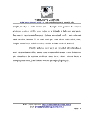 Walter Aranha Capanema
         www.waltercapanema.com.br / contato@waltercapanema.com.br

redação do artigo é muito confusa, com a descrição muito genérica das condutas

criminosas. Assim, o phishing scam poderia ser a utilização de dados sem autorização.

Ocorreria, por exemplo, quando o agente criminoso (denominado phisher), após capturar os

dados da vítima, os utilizar em um banco online para retirar valores monetários ou, ainda,

comprar em um site da Internet utilizando o número de cartão de crédito do lesado.

                     Portanto, embora o mero envio de publicidade não-solicitada por

email não constitua um delito, quando essas mensagens indesejadas forem o instrumento

para disseminação de programas maliciosos, ou de lesões a bens e direitos, haverá a

configuração de crimes, já devidamente previstos pela legislação portuguesa.




             Walter Aranha Capanema – http://www.waltercapanema.com.br
                       Email: professor@waltercapanema.com.br
                                                                                 Página 24
 