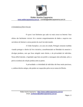 Walter Aranha Capanema
         www.waltercapanema.com.br / contato@waltercapanema.com.br



CONSIDERAÇÕES FINAIS



                       O spam é um fenômeno que cada vez mais cresce na Internet. Seus

efeitos são facilmente visíveis: há o enorme congestionamento de dados e arquivos nos

servidores de Internet e caixas postais de email em todo mundo.

                       A União Européia e, no caso em estudo, Portugal, tomaram medidas

visando proteger o direito de livre iniciativa, consubstanciado na liberdade de anunciar e

divulgar produtos, sem que fosse atingido outro direito, o da privacidade do indivíduo.

Nessa difícil decisão, o legislador agiu bem em proibir a mensagem não-solicitada, salvo a

prévia existência de relação jurídica entre as partes.

                       A privacidade e a intimidade do indivíduo são bens muito preciosos,

e, embora direitos antigos, não podem ser esquecidos pelos novos rumos do Direito.




             Walter Aranha Capanema – http://www.waltercapanema.com.br
                       Email: professor@waltercapanema.com.br
                                                                                Página 25
 