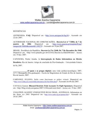 Walter Aranha Capanema
         www.waltercapanema.com.br / contato@waltercapanema.com.br



REFERÊNCIAS

ANTISPAM.br. FAQ. Disponível em <http://www.antispam.br/faq/#6>. Acessado em
22.fev.2007.

AUTORIDADE NACIONAL DE COMUNICAÇÕES. Decreto-Lei n° 7/2004, de 7 de
janeiro    de   2004.    Disponível   em     <http://www.anacom.pt/template20.jsp?
categoryId=96804&contentId=149279>. Acessado em 10.jan.2007.

BRASIL. Presidência da República. Decreto-Lei No 2.848, De 7 De Dezembro De 1940.
Disponível em: <http://www.planalto.gov.br/CCIVIL/Decreto-Lei/Del2848.htm>. Acesso
em: 19 dez. 2007.

CAPANEMA, Walter Aranha. A Interceptação de Dados Informáticos no Direito
Brasileiro. Rio de Janeiro: Artigo de conclusão de Pós-Graduação – Universidade Estácio
de Sá, 2007.

_______________.O spam e as pragas digitais: uma visão jurídico-tecnológica. 2007.
217 f. Monografia (Pós-graduação) - Escola da Magistratura do Estado do Rio de Janeiro,
Rio de Janeiro, 2007.

CARPANEZ, JULIANA. Saiba como funcionam os golpes virtuais. Disponível em
<http://www1.folha.uol.com.br/folha/informatica/ult124u19456.shtml >. Acessado em 08.mai.2007.

CAVALLI, Earnest. Blizzard Restricts Trial Accounts To Fight Spammers. Disponível
em: <http://blog.wired.com/games/2007/12/blizzard-restri.html>. Acesso em: 19 dez. 2007.

COALITION AGAINST UNSOLICITED BULK EMAIL, AUSTRALIA. Information on
the Spam Act 2003. Disponível em <http://www.caube.org.au/spamact.htm>. Acessado em
26.fev.2007.



               Walter Aranha Capanema – http://www.waltercapanema.com.br
                         Email: professor@waltercapanema.com.br
                                                                                    Página 26
 