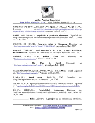 Walter Aranha Capanema
          www.waltercapanema.com.br / contato@waltercapanema.com.br

COMMONWEALTH OF AUSTRALIA LAW. Spam Act 2003. Act No. 129 of 2003.
Disponível                em<http://www.comlaw.gov.au/comlaw/Legislation/Act1.nsf/0/1160D3111
6822BC1CA256F720010C588/$file/1292003.pdf>. Acessado em 25.fev.2007.

COSTA, Nuno Trocado da. Regulando a contratação electrónica. Disponível em:
<http://www.verbojuridico.net/doutrina/tecnologia/contratacaoelectronica.html>. Acesso
em: 19 dez. 2007.

COUNCIL OF EUROPE. Convenção sobre o Cibercrime. Disponível                                    em
<http://conventions.coe.int/Treaty/EN/Treaties/PDF/185-POR.pdf>. Acessado em 24.abr.2007.

FEDERAL COMMUNICATIONS COMISSION (ESTADOS UNIDOS). Voice-Over-
Internet Protocol. Disponível em: <http://www.fcc.gov/voip/>. Acesso em: 19 out. 2007.

LONDON          ACTION         PLAN.      London     Action         Plan.      Disponível      em
<http://www.londonactionplan.com/>. Acessado em 26.fev.2007.

______________.            The         Plan       in      Detail.           Disponível         em
<http://www.londonactionplan.com/?q=node/1>. Acessado em 26.fev.2007.


NÚCLEO DE INFORMAÇÃO E COORDENAÇÃO – NIC.br. O que é spam? Disponível
em <http://www.antispam.br/conceito/>. Acessado em 30.jan.2007.

PANDALABS.        Anual      report:     PandaLabs       2007.               Disponível       em:
<http://www.pandasecurity.com>. Acesso em: 22 jan. 2008.

POLÍCIA FEDERAL. Operação Scan prende acusados de dinheiro na Internet. Disponível
em <http://www.dpf.gov.br/DCS/noticias/2006/Fevereiro/14022006_scan.htm. Acessado em 30.abr.2007. >

POLÍCIA       JUDICIÁRIA.         Criminalidade       informática.     Disponível    em:
<http://www.policiajudiciaria.pt/htm/noticias/criminalidade_informatica.htm>. Acesso em:
20 jan. 2008.

_______________. Polícia Judiciária - Legislação: Lei da criminalidade informática.


              Walter Aranha Capanema – http://www.waltercapanema.com.br
                        Email: professor@waltercapanema.com.br
                                                                                         Página 27
 