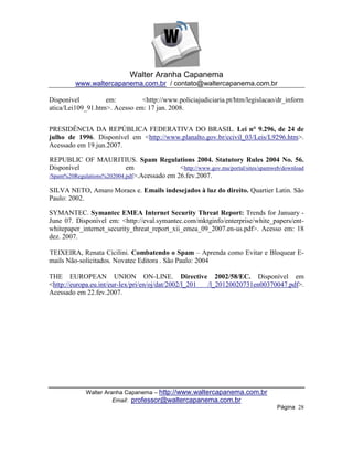 Walter Aranha Capanema
         www.waltercapanema.com.br / contato@waltercapanema.com.br

Disponível         em:         <http://www.policiajudiciaria.pt/htm/legislacao/dr_inform
atica/Lei109_91.htm>. Acesso em: 17 jan. 2008.


PRESIDÊNCIA DA REPÚBLICA FEDERATIVA DO BRASIL. Lei n° 9.296, de 24 de
julho de 1996. Disponível em <http://www.planalto.gov.br/ccivil_03/Leis/L9296.htm>.
Acessado em 19.jun.2007.

REPUBLIC OF MAURITIUS. Spam Regulations 2004. Statutory Rules 2004 No. 56.
Disponível                 em                <http://www.gov.mu/portal/sites/spamweb/download
/Spam%20Regulations%202004.pdf>.Acessado em 26.fev.2007.

SILVA NETO, Amaro Moraes e. Emails indesejados à luz do direito. Quartier Latin. São
Paulo: 2002.

SYMANTEC. Symantec EMEA Internet Security Threat Report: Trends for January -
June 07. Disponível em: <http://eval.symantec.com/mktginfo/enterprise/white_papers/ent-
whitepaper_internet_security_threat_report_xii_emea_09_2007.en-us.pdf>. Acesso em: 18
dez. 2007.

TEIXEIRA, Renata Cicilini. Combatendo o Spam – Aprenda como Evitar e Bloquear E-
mails Não-solicitados. Novatec Editora . São Paulo: 2004

THE EUROPEAN UNION ON-LINE. Directive 2002/58/EC. Disponível em
<http://europa.eu.int/eur-lex/pri/en/oj/dat/2002/l_201 /l_20120020731en00370047.pdf>.
Acessado em 22.fev.2007.




             Walter Aranha Capanema – http://www.waltercapanema.com.br
                       Email: professor@waltercapanema.com.br
                                                                                   Página 28
 