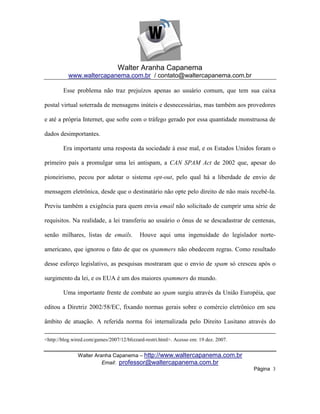 Walter Aranha Capanema
          www.waltercapanema.com.br / contato@waltercapanema.com.br

        Esse problema não traz prejuízos apenas ao usuário comum, que tem sua caixa

postal virtual soterrada de mensagens inúteis e desnecessárias, mas também aos provedores

e até a própria Internet, que sofre com o tráfego gerado por essa quantidade monstruosa de

dados desimportantes.

        Era importante uma resposta da sociedade à esse mal, e os Estados Unidos foram o

primeiro país a promulgar uma lei antispam, a CAN SPAM Act de 2002 que, apesar do

pioneirismo, pecou por adotar o sistema opt-out, pelo qual há a liberdade de envio de

mensagem eletrônica, desde que o destinatário não opte pelo direito de não mais recebê-la.

Previu também a exigência para quem envia email não solicitado de cumprir uma série de

requisitos. Na realidade, a lei transferiu ao usuário o ônus de se descadastrar de centenas,

senão milhares, listas de emails.          Houve aqui uma ingenuidade do legislador norte-

americano, que ignorou o fato de que os spammers não obedecem regras. Como resultado

desse esforço legislativo, as pesquisas mostraram que o envio de spam só cresceu após o

surgimento da lei, e os EUA é um dos maiores spammers do mundo.

        Uma importante frente de combate ao spam surgiu através da União Européia, que

editou a Diretriz 2002/58/EC, fixando normas gerais sobre o comércio eletrônico em seu

âmbito de atuação. A referida norma foi internalizada pelo Direito Lusitano através do

<http://blog.wired.com/games/2007/12/blizzard-restri.html>. Acesso em: 19 dez. 2007.


               Walter Aranha Capanema – http://www.waltercapanema.com.br
                         Email: professor@waltercapanema.com.br
                                                                                       Página 3
 