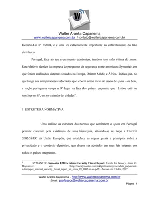 Walter Aranha Capanema
          www.waltercapanema.com.br / contato@waltercapanema.com.br

Decreto-Lei nº 7/2004, e é uma lei extremamente importante ao enfrentamento do lixo

eletrônico.

        Portugal, face ao seu crescimento econômico, também tem sido vítima do spam.

Um relatório técnico da empresa de programas de segurança norte-americana Symantec, em

que foram analisados sistemas situados na Europa, Oriente Médio e Àfrica, indica que, no

que tange aos computadores infectados que servem como meio de envio de spam – os bots,

a nação portuguesa ocupa o 9º lugar na lista dos países, enquanto que Lisboa está no

ranking em 8°, em se tratando de cidades6.



1. ESTRUTURA NORMATIVA



                Uma análise da estrutura das normas que combatem o spam em Portugal

permite concluir pela existência de uma hierarquia, situando-se no topo a Diretriz

2002/58/EC da União Européia, que estabelece as regras gerais e princípios sobre a

privacidade e o comércio eletrônico, que devem ser adotados em suas leis internas por

todos os países integrantes.

6
         SYMANTEC. Symantec EMEA Internet Security Threat Report: Trends for January - June 07.
Disponível              em:                <http://eval.symantec.com/mktginfo/enterprise/white_papers/ent-
whitepaper_internet_security_threat_report_xii_emea_09_2007.en-us.pdf>. Acesso em: 18 dez. 2007


               Walter Aranha Capanema – http://www.waltercapanema.com.br
                         Email: professor@waltercapanema.com.br
                                                                                               Página 4
 