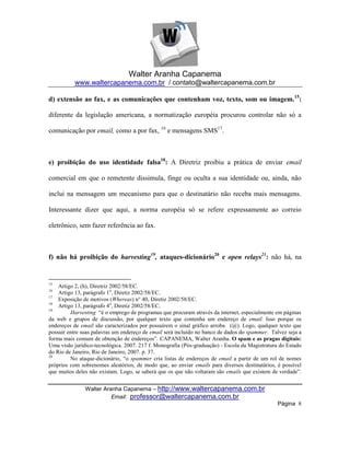 Walter Aranha Capanema
          www.waltercapanema.com.br / contato@waltercapanema.com.br

d) extensão ao fax, e as comunicações que contenham voz, texto, som ou imagem. 15:

diferente da legislação americana, a normatização européia procurou controlar não só a

comunicação por email, como a por fax, 16 e mensagens SMS17.



e) proibição do uso identidade falsa18: A Diretriz proibiu a prática de enviar email

comercial em que o remetente dissimula, finge ou oculta a sua identidade ou, ainda, não

inclui na mensagem um mecanismo para que o destinatário não receba mais mensagens.

Interessante dizer que aqui, a norma européia só se refere expressamente ao correio

eletrônico, sem fazer referência ao fax.



f) não há proibição do harvesting19, ataques-dicionário20 e open relays21: não há, na


15
    Artigo 2, (h), Diretriz 2002/58/EC.
16
    Artigo 13, parágrafo 1o, Diretiz 2002/58/EC.
17
    Exposição de motivos (Whereas) n° 40, Diretiz 2002/58/EC.
18
    Artigo 13, parágrafo 4o, Diretiz 2002/58/EC.
19
         Harvesting ―é o emprego de programas que procuram através da internet, especialmente em páginas
da web e grupos de discussão, por qualquer texto que contenha um endereço de email. Isso porque os
endereços de email são caracterizados por possuírem o sinal gráfico arroba (@). Logo, qualquer texto que
possuir entre suas palavras um endereço de email será incluído no banco de dados do spammer. Talvez seja a
forma mais comum de obtenção de endereços‖. CAPANEMA, Walter Aranha. O spam e as pragas digitais:
Uma visão jurídico-tecnológica. 2007. 217 f. Monografia (Pós-graduação) - Escola da Magistratura do Estado
do Rio de Janeiro, Rio de Janeiro, 2007. p. 37.
20
         No ataque-dicionário, ―o spammer cria listas de endereços de email a partir de um rol de nomes
próprios com sobrenomes aleatórios, de modo que, ao enviar emails para diversos destinatários, é possível
que muitos deles não existam. Logo, se saberá que os que não voltaram são emails que existem de verdade‖.


               Walter Aranha Capanema – http://www.waltercapanema.com.br
                         Email: professor@waltercapanema.com.br
                                                                                                Página 8
 