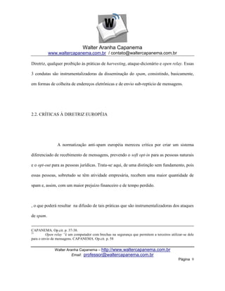 Walter Aranha Capanema
           www.waltercapanema.com.br / contato@waltercapanema.com.br

Diretriz, qualquer proibição às práticas de harvesting, ataque-dicionário e open relay. Essas

3 condutas são instrumentalizadoras da disseminação do spam, consistindo, basicamente,

em formas de colheita de endereços eletrônicas e de envio sub-reptício de mensagens.




2.2. CRÍTICAS À DIRETRIZ EUROPÉIA




                A normatização anti-spam européia mereceu crítica por criar um sistema

diferenciado de recebimento de mensagens, prevendo o soft opt-in para as pessoas naturais

e o opt-out para as pessoas jurídicas. Trata-se, aqui, de uma distinção sem fundamento, pois

essas pessoas, sobretudo se têm atividade empresária, recebem uma maior quantidade de

spam e, assim, com um maior prejuízo financeiro e de tempo perdido.



, o que poderá resultar na difusão de tais práticas que são instrumentalizadoras dos ataques

de spam.


CAPANEMA. Op.cit. p. 37-38.
21
         Open relay “é um computador com brechas na segurança que permitem a terceiros utilizar-se dele
para o envio de mensagens. CAPANEMA. Op.cit. p. 58


              Walter Aranha Capanema – http://www.waltercapanema.com.br
                        Email: professor@waltercapanema.com.br
                                                                                             Página 9
 