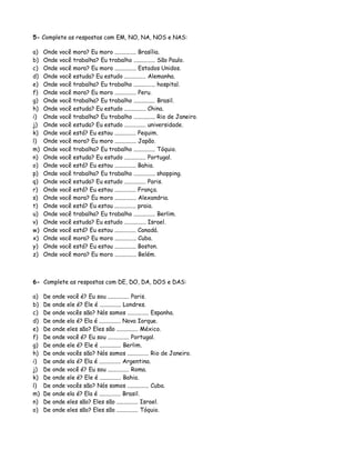 5- Complete as respostas com EM, NO, NA, NOS e NAS:
a) Onde você mora? Eu moro ............... Brasília.
b) Onde você trabalha? Eu trabalho ............... São Paulo.
c) Onde você mora? Eu moro ............... Estados Unidos.
d) Onde você estuda? Eu estudo ............... Alemanha.
e) Onde você trabalha? Eu trabalho ............... hospital.
f) Onde você mora? Eu moro ............... Peru.
g) Onde você trabalha? Eu trabalho ............... Brasil.
h) Onde você estuda? Eu estudo ............... China.
i) Onde você trabalha? Eu trabalho ............... Rio de Janeiro.
j) Onde você estuda? Eu estudo ............... universidade.
k) Onde você está? Eu estou ............... Pequim.
l) Onde você mora? Eu moro ............... Japão.
m) Onde você trabalha? Eu trabalho ............... Tóquio.
n) Onde você estuda? Eu estudo ............... Portugal.
o) Onde você está? Eu estou ............... Bahia.
p) Onde você trabalha? Eu trabalho ............... shopping.
q) Onde você estuda? Eu estudo ............... Paris.
r) Onde você está? Eu estou ............... França.
s) Onde você mora? Eu moro ............... Alexandria.
t) Onde você está? Eu estou ............... praia.
u) Onde você trabalha? Eu trabalho ............... Berlim.
v) Onde você estuda? Eu estudo ............... Israel.
w) Onde você está? Eu estou ............... Canadá.
x) Onde você mora? Eu moro ............... Cuba.
y) Onde você está? Eu estou ............... Boston.
z) Onde você mora? Eu moro ............... Belém.
6- Complete as respostas com DE, DO, DA, DOS e DAS:
a) De onde você é? Eu sou ............... Paris.
b) De onde ele é? Ele é ............... Londres.
c) De onde vocês são? Nós somos ............... Espanha.
d) De onde ela é? Ela é ............... Nova Iorque.
e) De onde eles são? Eles são ............... México.
f) De onde você é? Eu sou ............... Portugal.
g) De onde ele é? Ele é ............... Berlim.
h) De onde vocês são? Nós somos ............... Rio de Janeiro.
i) De onde ela é? Ela é ............... Argentina.
j) De onde você é? Eu sou ............... Roma.
k) De onde ele é? Ele é ............... Bahia.
l) De onde vocês são? Nós somos ............... Cuba.
m) De onde ela é? Ela é ............... Brasil.
n) De onde eles são? Eles são ............... Israel.
o) De onde eles são? Eles são ............... Tóquio.
 