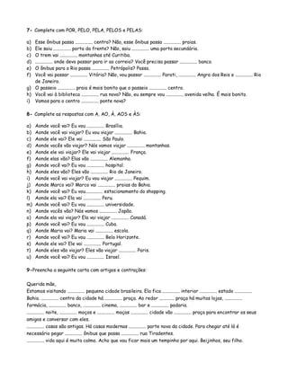 7- Complete com POR, PELO, PELA, PELOS e PELAS:
a) Esse ônibus passa ............... centro? Não, esse ônibus passa ............... praias.
b) Ele saiu ............... porta da frente? Não, saiu ............... uma porta secundária.
c) O trem vai ............... montanhas até Curitiba.
d) ............... onde devo passar para ir ao correio? Você precisa passar ............... banco.
e) O ônibus para o Rio passa ............... Petrópolis? Passa.
f) Você vai passar ............... Vitória? Não, vou passar ............... Parati, ............... Angra dos Reis e ............... Rio
de Janeiro.
g) O passeio ............... praia é mais bonito que o passeio ............... centro.
h) Você vai à biblioteca ............... rua nova? Não, eu sempre vou ............... avenida velha. É mais bonito.
i) Vamos para o centro ............... ponte nova?
8- Complete as respostas com A, AO, À, AOS e ÀS:
a) Aonde você vai? Eu vou ............... Brasília.
b) Aonde você vai viajar? Eu vou viajar ............... Bahia.
c) Aonde ele vai? Ele vai ............... São Paulo.
d) Aonde vocês vão viajar? Nós vamos viajar ............... montanhas.
e) Aonde ele vai viajar? Ele vai viajar ............... França.
f) Aonde elas vão? Elas vão ............... Alemanha.
g) Aonde você vai? Eu vou ............... hospital.
h) Aonde eles vão? Eles vão ............... Rio de Janeiro.
i) Aonde você vai viajar? Eu vou viajar ............... Pequim.
j) Aonde Marco vai? Marco vai ............... praias da Bahia.
k) Aonde você vai? Eu vou............... estacionamento do shopping.
l) Aonde ela vai? Ela vai ............... Peru.
m) Aonde você vai? Eu vou ............... universidade.
n) Aonde vocês vão? Nós vamos ............... Japão.
o) Aonde ela vai viajar? Ela vai viajar ............... Canadá.
p) Aonde você vai? Eu vou ............... Cuba.
q) Aonde Maria vai? Maria vai ............... escola.
r) Aonde você vai? Eu vou ............... Belo Horizonte.
s) Aonde ele vai? Ele vai ............... Portugal.
t) Aonde eles vão viajar? Eles vão viajar ............... Paris.
u) Aonde você vai? Eu vou ............... Israel.
9-Preencha a seguinte carta com artigos e contrações:
Querida mãe,
Estamos visitando ............... pequena cidade brasileira. Ela fica ............... interior ............... estado ...............
Bahia. ............... centro da cidade há ............... praça. Ao redor ............. praça há muitas lojas, ...............
farmácia, ............... banco, ............... cinema, ............... bar e ............... padaria.
............... noite, ............... moços e ............... moças ............... cidade vão ............... praça para encontrar os seus
amigos e conversar com eles.
............... casas são antigas. Há casas modernas ............... parte nova da cidade. Para chegar até lá é
necessário pegar ............... ônibus que passa ............... rua Tiradentes.
............... vida aqui é muito calma. Acho que vou ficar mais um tempinho por aqui. Beijinhos, seu filho.
 